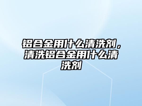 鋁合金用什么清洗劑，清洗鋁合金用什么清洗劑