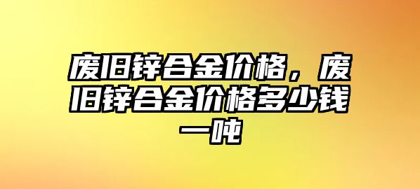 廢舊鋅合金價格，廢舊鋅合金價格多少錢一噸