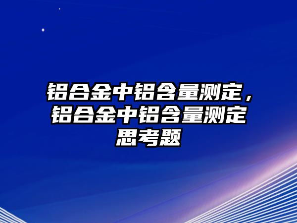 鋁合金中鋁含量測(cè)定，鋁合金中鋁含量測(cè)定思考題