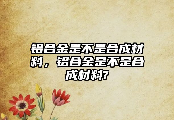 鋁合金是不是合成材料，鋁合金是不是合成材料?