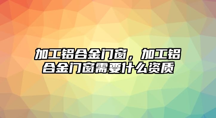 加工鋁合金門窗，加工鋁合金門窗需要什么資質(zhì)