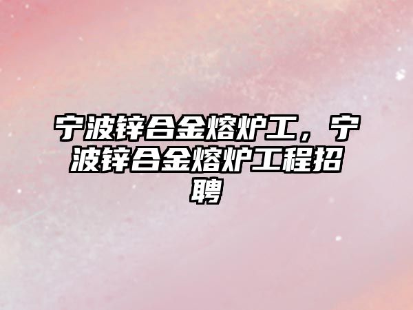 寧波鋅合金熔爐工，寧波鋅合金熔爐工程招聘