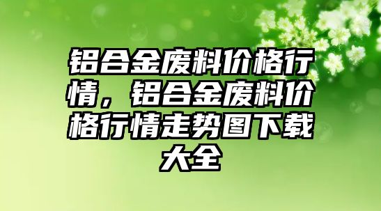 鋁合金廢料價格行情，鋁合金廢料價格行情走勢圖下載大全