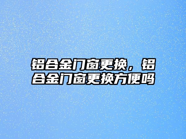 鋁合金門窗更換，鋁合金門窗更換方便嗎