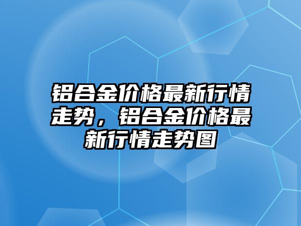 鋁合金價(jià)格最新行情走勢(shì)，鋁合金價(jià)格最新行情走勢(shì)圖