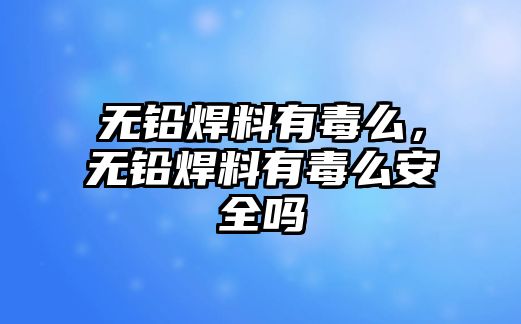 無鉛焊料有毒么，無鉛焊料有毒么安全嗎