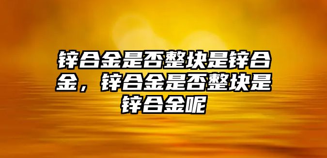 鋅合金是否整塊是鋅合金，鋅合金是否整塊是鋅合金呢