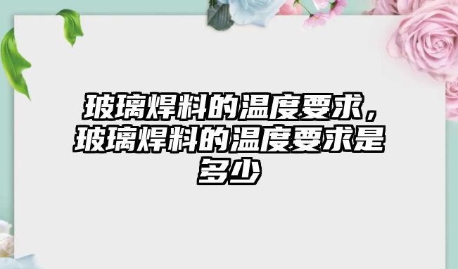 玻璃焊料的溫度要求，玻璃焊料的溫度要求是多少