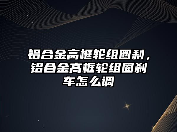 鋁合金高框輪組圈剎，鋁合金高框輪組圈剎車怎么調(diào)