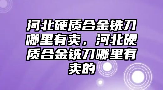 河北硬質(zhì)合金銑刀哪里有賣，河北硬質(zhì)合金銑刀哪里有賣的