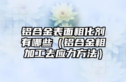 鋁合金表面粗化劑有哪些（鋁合金粗加工去應(yīng)力方法）