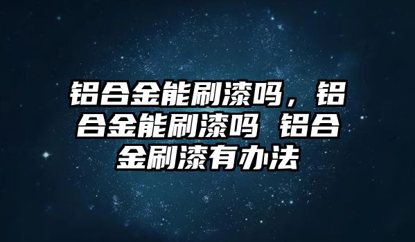 鋁合金能刷漆嗎，鋁合金能刷漆嗎 鋁合金刷漆有辦法