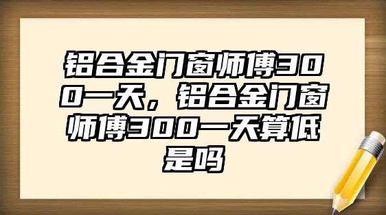 鋁合金門窗師傅300一天，鋁合金門窗師傅300一天算低是嗎