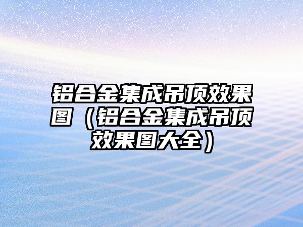 鋁合金集成吊頂效果圖（鋁合金集成吊頂效果圖大全）