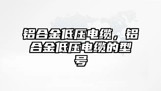 鋁合金低壓電纜，鋁合金低壓電纜的型號