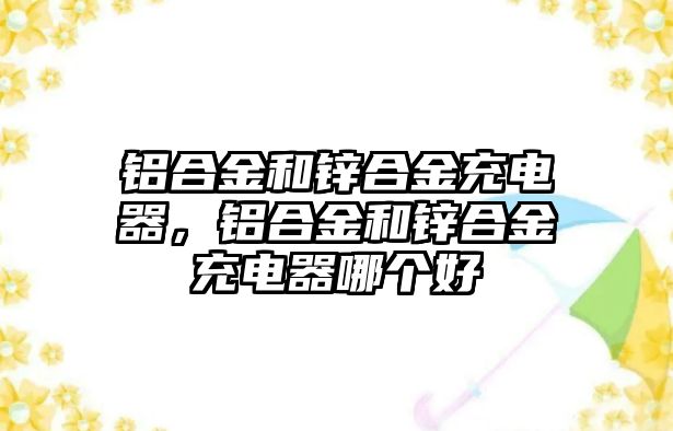 鋁合金和鋅合金充電器，鋁合金和鋅合金充電器哪個好