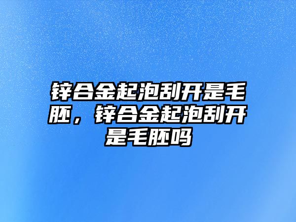 鋅合金起泡刮開是毛胚，鋅合金起泡刮開是毛胚嗎