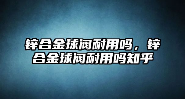 鋅合金球閥耐用嗎，鋅合金球閥耐用嗎知乎