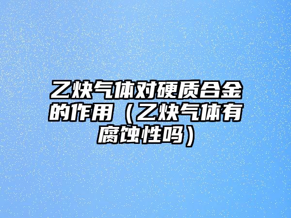 乙炔氣體對硬質(zhì)合金的作用（乙炔氣體有腐蝕性嗎）