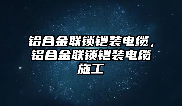 鋁合金聯(lián)鎖鎧裝電纜，鋁合金聯(lián)鎖鎧裝電纜施工