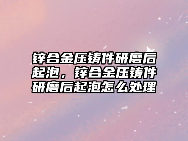 鋅合金壓鑄件研磨后起泡，鋅合金壓鑄件研磨后起泡怎么處理