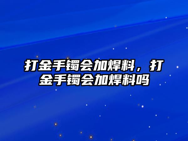 打金手鐲會(huì)加焊料，打金手鐲會(huì)加焊料嗎