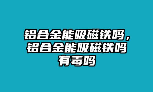 鋁合金能吸磁鐵嗎，鋁合金能吸磁鐵嗎有毒嗎