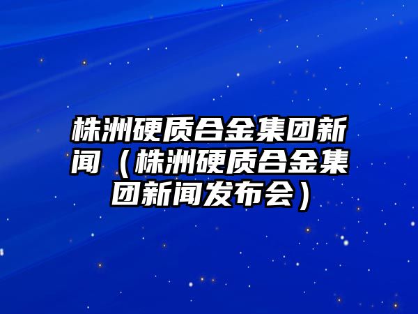 株洲硬質(zhì)合金集團(tuán)新聞（株洲硬質(zhì)合金集團(tuán)新聞發(fā)布會(huì)）