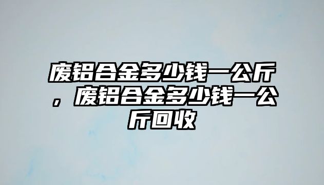 廢鋁合金多少錢(qián)一公斤，廢鋁合金多少錢(qián)一公斤回收