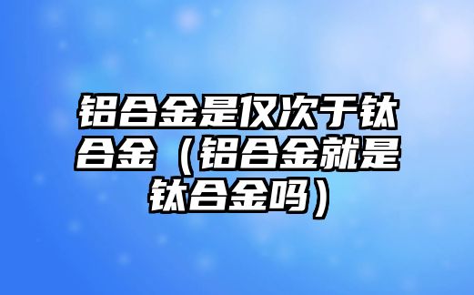 鋁合金是僅次于鈦合金（鋁合金就是鈦合金嗎）