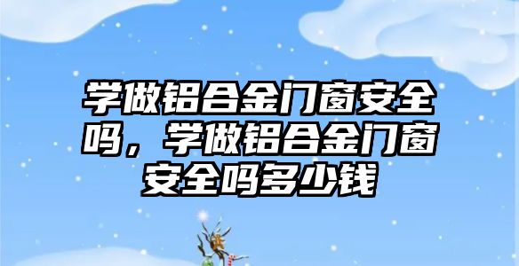 學做鋁合金門窗安全嗎，學做鋁合金門窗安全嗎多少錢