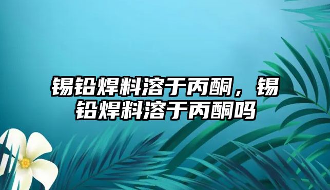 錫鉛焊料溶于丙酮，錫鉛焊料溶于丙酮嗎