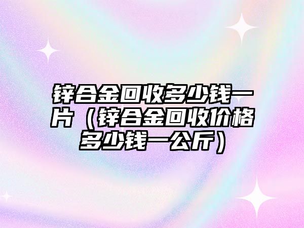 鋅合金回收多少錢一片（鋅合金回收價(jià)格多少錢一公斤）