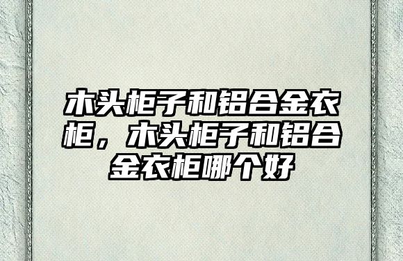 木頭柜子和鋁合金衣柜，木頭柜子和鋁合金衣柜哪個好