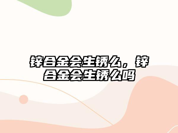 鋅合金會生銹么，鋅合金會生銹么嗎