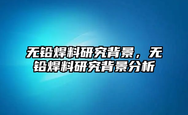 無鉛焊料研究背景，無鉛焊料研究背景分析