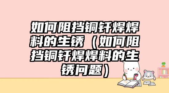 如何阻擋銅釬焊焊料的生銹（如何阻擋銅釬焊焊料的生銹問題）