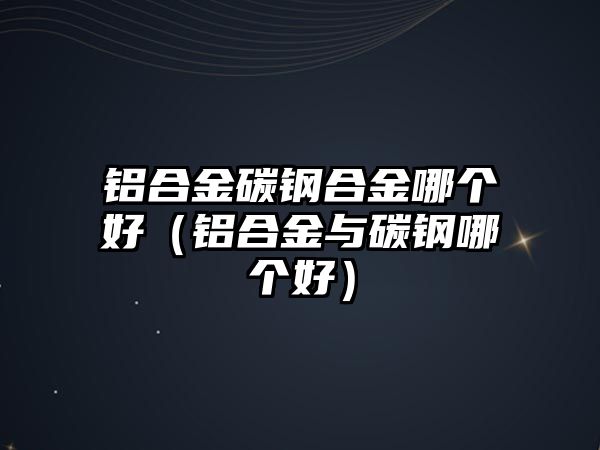 鋁合金碳鋼合金哪個好（鋁合金與碳鋼哪個好）