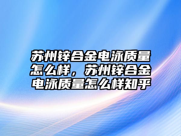 蘇州鋅合金電泳質(zhì)量怎么樣，蘇州鋅合金電泳質(zhì)量怎么樣知乎