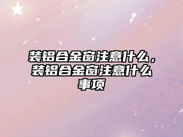 裝鋁合金窗注意什么，裝鋁合金窗注意什么事項