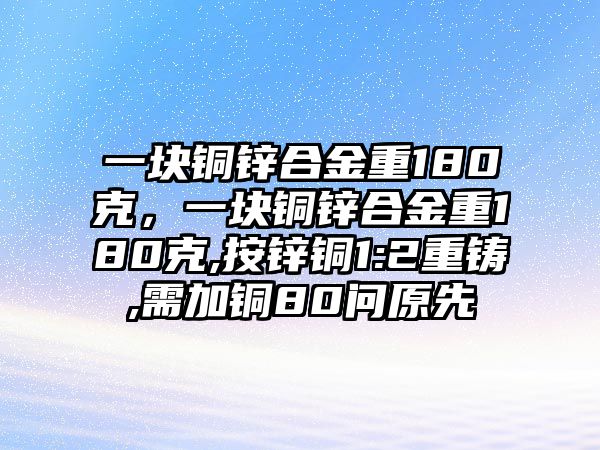 一塊銅鋅合金重180克，一塊銅鋅合金重180克,按鋅銅1:2重鑄,需加銅80問原先