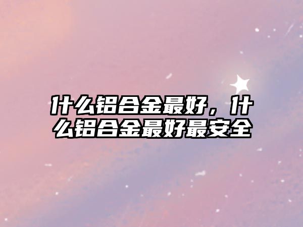 什么鋁合金最好，什么鋁合金最好最安全