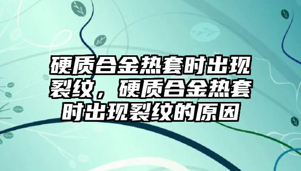 硬質(zhì)合金熱套時(shí)出現(xiàn)裂紋，硬質(zhì)合金熱套時(shí)出現(xiàn)裂紋的原因