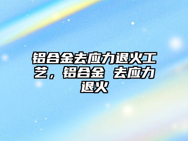 鋁合金去應力退火工藝，鋁合金 去應力退火