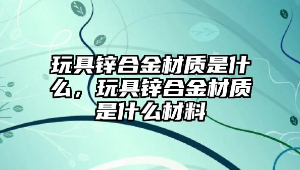 玩具鋅合金材質(zhì)是什么，玩具鋅合金材質(zhì)是什么材料