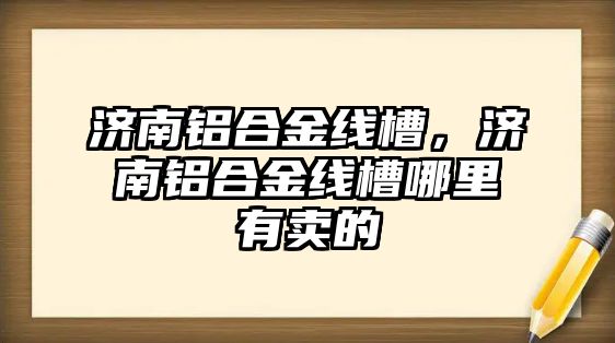 濟南鋁合金線槽，濟南鋁合金線槽哪里有賣的