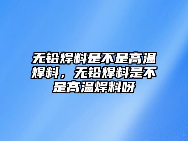 無鉛焊料是不是高溫焊料，無鉛焊料是不是高溫焊料呀