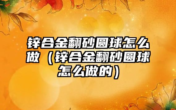 鋅合金翻砂圓球怎么做（鋅合金翻砂圓球怎么做的）