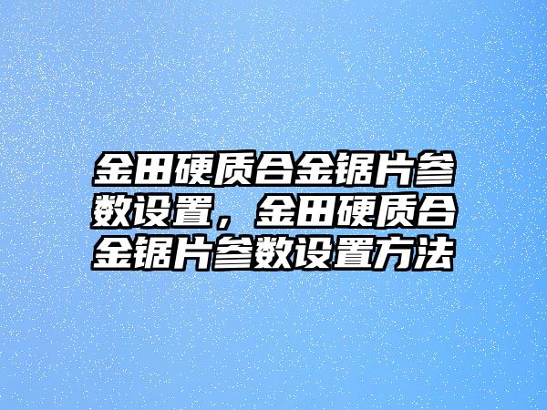 金田硬質(zhì)合金鋸片參數(shù)設(shè)置，金田硬質(zhì)合金鋸片參數(shù)設(shè)置方法