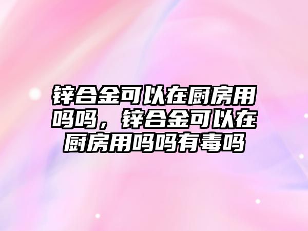 鋅合金可以在廚房用嗎嗎，鋅合金可以在廚房用嗎嗎有毒嗎